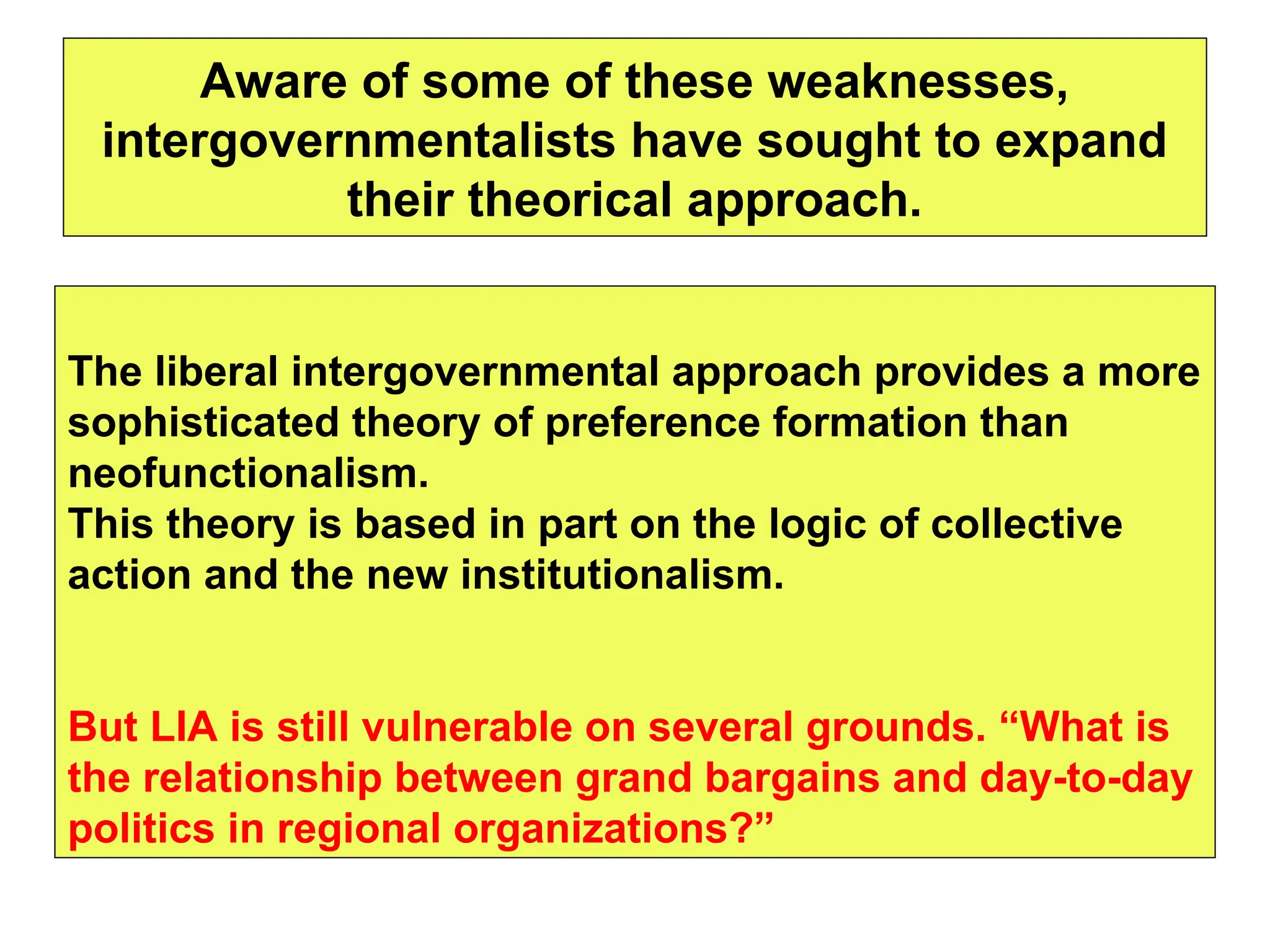 Aware of some of these weaknesses,
intergovernmentalists have sought to expand
their theorical approach.
The liberal intergovernmental approach provides a more
sophisticated theory of preference formation than
neofunctionalism.
This theory is based in part on the logic of collective
action and the new institutionalism.
But LIA is still vulnerable on several grounds. “What is
the relationship between grand bargains and day-to-day
politics in regional organizations?”
 