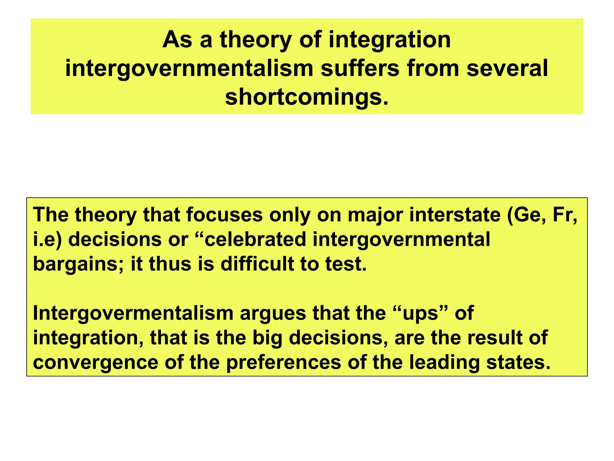 As a theory of integration
intergovernmentalism suffers from several
shortcomings.
The theory that focuses only on major interstate (Ge, Fr,
i.e) decisions or “celebrated intergovernmental
bargains; it thus is difficult to test.
Intergovermentalism argues that the “ups” of
integration, that is the big decisions, are the result of
convergence of the preferences of the leading states.
 