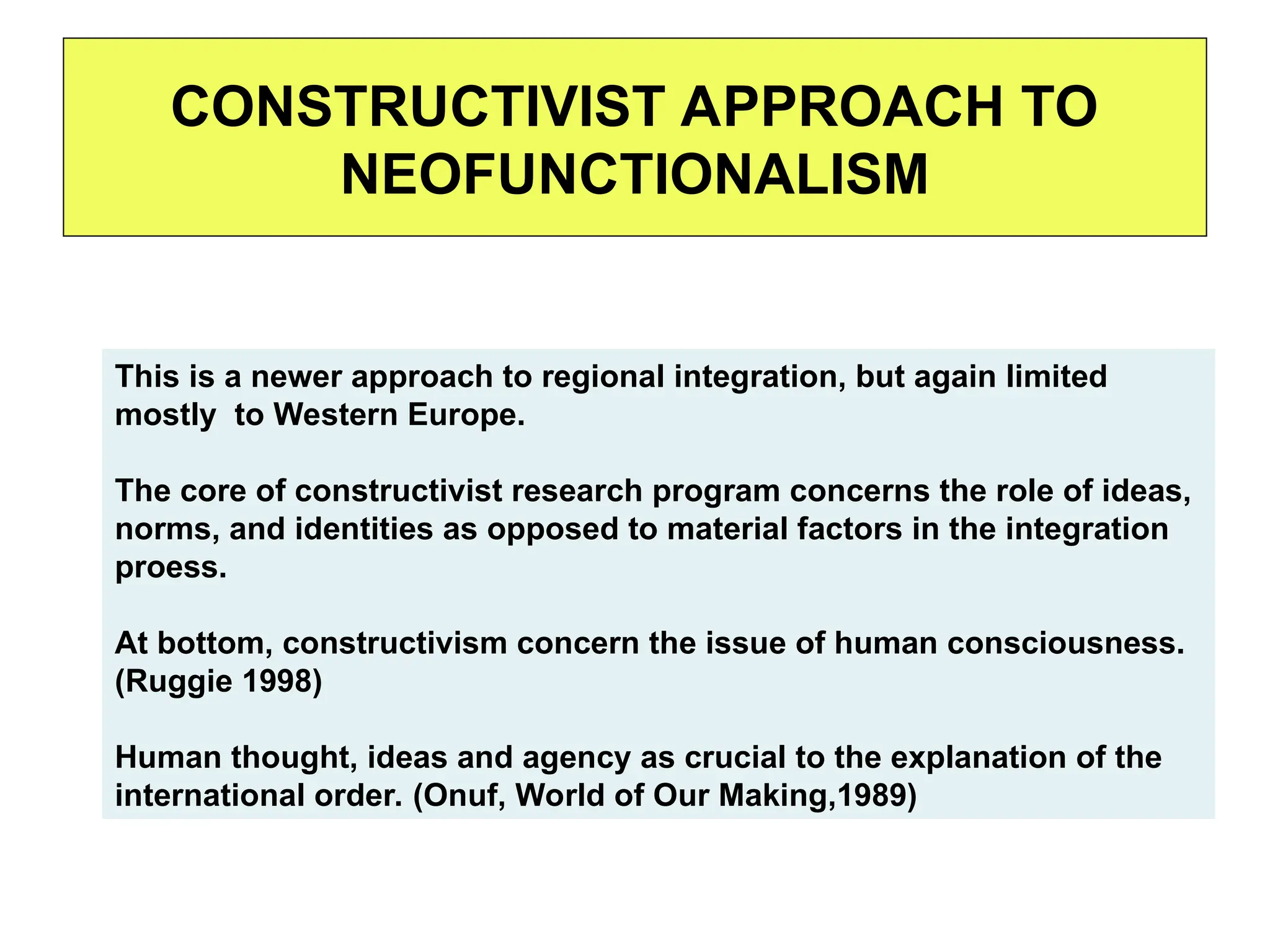 CONSTRUCTIVIST APPROACH TO
NEOFUNCTIONALISM
This is a newer approach to regional integration, but again limited
mostly to Western Europe.
The core of constructivist research program concerns the role of ideas,
norms, and identities as opposed to material factors in the integration
proess.
At bottom, constructivism concern the issue of human consciousness.
(Ruggie 1998)
Human thought, ideas and agency as crucial to the explanation of the
international order. (Onuf, World of Our Making,1989)
 