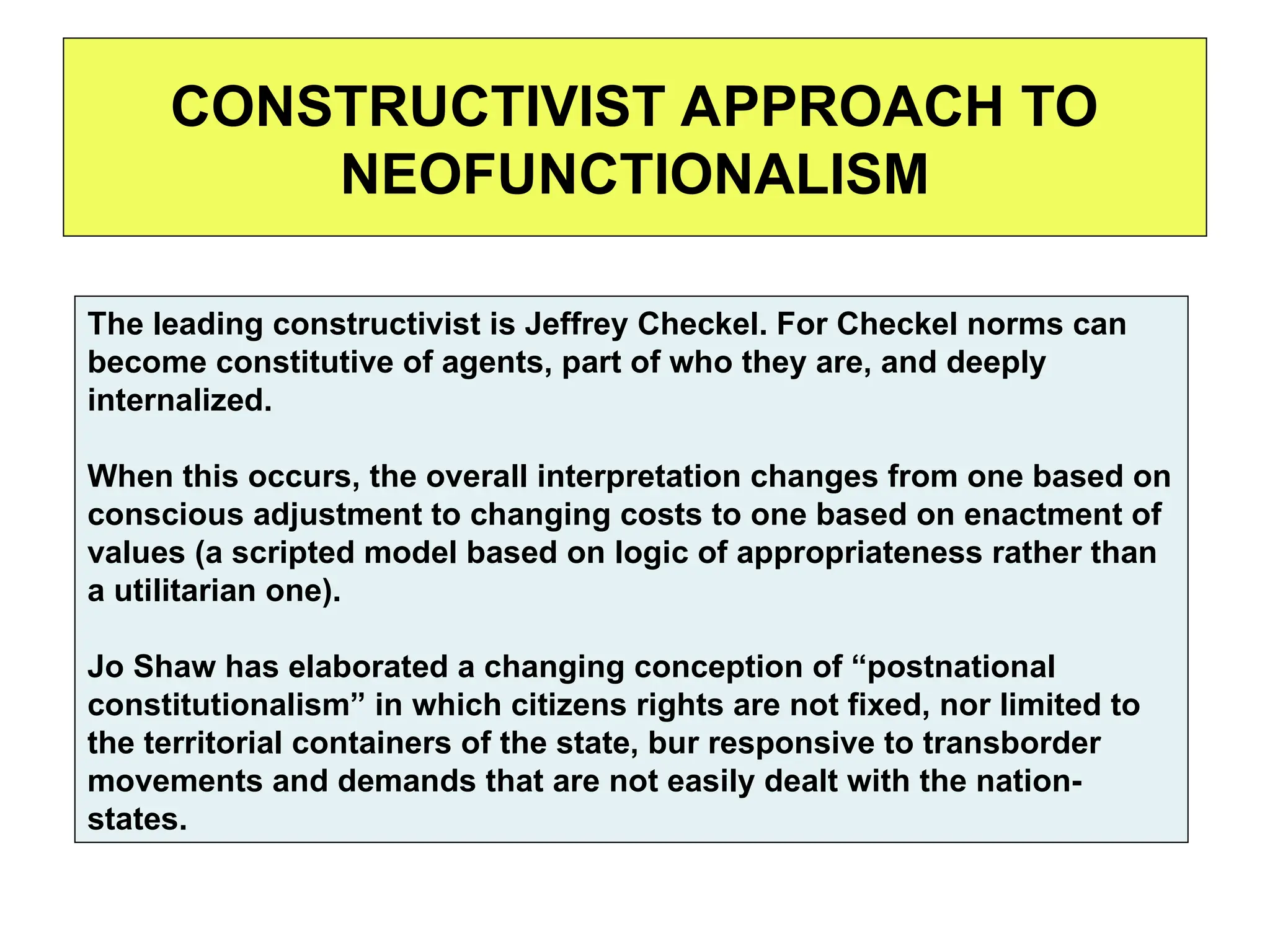 CONSTRUCTIVIST APPROACH TO
NEOFUNCTIONALISM
The leading constructivist is Jeffrey Checkel. For Checkel norms can
become constitutive of agents, part of who they are, and deeply
internalized.
When this occurs, the overall interpretation changes from one based on
conscious adjustment to changing costs to one based on enactment of
values (a scripted model based on logic of appropriateness rather than
a utilitarian one).
Jo Shaw has elaborated a changing conception of “postnational
constitutionalism” in which citizens rights are not fixed, nor limited to
the territorial containers of the state, bur responsive to transborder
movements and demands that are not easily dealt with the nation-
states.
 
