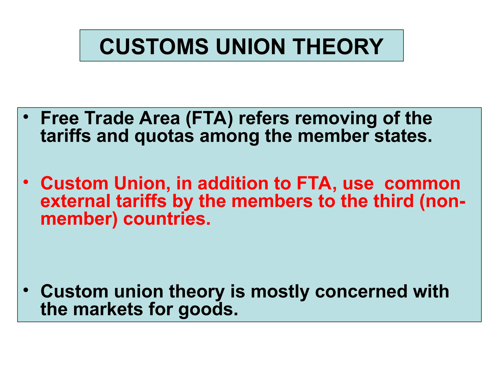 • Free Trade Area (FTA) refers removing of the
tariffs and quotas among the member states.
• Custom Union, in addition to FTA, use common
external tariffs by the members to the third (non-
member) countries.
• Custom union theory is mostly concerned with
the markets for goods.
CUSTOMS UNION THEORY
 