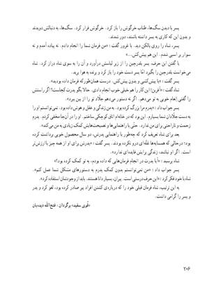 ‫دوﻳﺪﻧﺪ‬ ‫دﻧﺒﺎﻟﺶ‬ ‫ﺑﻪ‬ ،‫ﻫﺎ‬‫ﺳﮓ‬ .‫ﮐﺮد‬ ‫ﻓﺮار‬ ‫ﺧﺮﮔﻮش‬ .‫ﮐﺮد‬ ‫ﺑﺎز‬ ‫را‬ ‫ﺧﺮﮔﻮش‬ ‫ﻃﻨﺎب‬ ،‫ﻫﺎ‬‫ﺳﮓ‬ ‫دﻳﺪن‬ ‫ﺑﺎ‬ ‫ﭘﺴﺮ‬
.‫ﺷﺪﻧﺪ‬ ‫دور‬ ،‫ﺑﺎﺷﻨﺪ‬ ‫داﺷﺘﻪ‬ ‫ﭘﺴﺮ‬ ‫ﺑﻪ‬ ‫ﮐﺎرى‬ ‫ﮐﻪ‬ ‫اﻳﻦ‬ ‫ﺑﺪون‬ ‫و‬
‫ﻧﻪ‬ ‫و‬ ‫آﻣﺪم‬ ‫ﭘﻴﺎده‬ ‫ﻧﻪ‬ .‫دادم‬ ‫اﻧﺠﺎم‬ ‫را‬ ‫ﺷﻤﺎ‬ ‫ﻓﺮﻣﺎن‬ ‫»ﻣﻦ‬ :‫ﮔﻔﺖ‬ ‫ﻏﺮور‬ ‫ﺑﺎ‬ .‫دﻳﺪ‬ ‫ﺑﺎﻟﮑﻦ‬ ‫روى‬ ‫را‬ ‫ﺷﺎه‬ ،‫ﭘﺴﺮ‬
«…‫ﮐﺶ‬‫ﭘﻴﺶ‬ ‫ﻫﻢ‬ ‫اﻳﻦ‬ .‫ﺷﺪم‬ ‫اﺳﺒﻰ‬ ‫ﺑﺮ‬ ‫ﺳﻮار‬
‫ﺷﺎه‬ .‫ﮐﺮد‬ ‫دراز‬ ‫ﺷﺎه‬ ‫ﺳﻮى‬ ‫ﺑﻪ‬ ‫را‬ ‫آن‬ ‫و‬ ‫درآورد‬ ‫ﻟﺒﺎﺳﺶ‬ ‫زﻳﺮ‬ ‫از‬ ‫را‬ ‫ﺑﻠﺪرﭼﻴﻦ‬ ‫ﭘﺴﺮ‬ ،‫ﺣﺮف‬ ‫اﻳﻦ‬ ‫ﮔﻔﺘﻦ‬ ‫ﺑﺎ‬
.‫ﭘﺮﻳﺪ‬ ‫ﻫﻮا‬ ‫ﺑﻪ‬ ‫ﭘﺮﻧﺪه‬ ‫و‬ ‫ﮐﺮد‬ ‫ﺑﺎز‬ ‫را‬ ‫ﺧﻮد‬ ‫دﺳﺖ‬ ‫ﭘﺴﺮ‬ ‫ﺎ‬ّ‫ﻣ‬‫ا‬ ‫ﺑﮕﻴﺮد‬ ‫را‬ ‫ﺑﻠﺪرﭼﻴﻦ‬ ‫ﺧﻮاﺳﺖ‬‫ﻣﻰ‬
.«‫ﺑﻮدﻳﺪ‬ ‫داده‬ ‫ﻓﺮﻣﺎن‬ ‫ﻃﻮرﮐﻪ‬‫ﻫﻤﺎن‬ ‫درﺳﺖ‬ .‫ﮐﺶ‬‫ﭘﻴﺶ‬ ‫ﺑﺪون‬ ‫و‬ ‫ﮐﺸﻰ‬‫ﭘﻴﺶ‬ ‫»ﺑﺎ‬ :‫ﮔﻔﺖ‬ ‫ﭘﺴﺮ‬
‫راﺳﺘﺶ‬‫اﮔﺮ‬‫ﮐﺠﺎﺳﺖ؟‬‫ﭘﺪرت‬‫ﺑﮕﻮ‬‫ﺣﺎﻻ‬.‫دادى‬‫اﻧﺠﺎم‬‫ﺧﻮب‬‫ﺧﻴﻠﻰ‬‫ﻫﻢ‬‫را‬‫ﮐﺎر‬‫اﻳﻦ‬!‫»آﻓﺮﻳﻦ‬:‫ﮔﻔﺖ‬‫ﺷﺎه‬
.«‫ﺑﺒﺮد‬ ‫ﺑﻴﻦ‬ ‫از‬ ‫را‬ ‫ﺗﻮ‬ ‫د‬ ّ‫ﺟﻼ‬ ‫دﻫﻢ‬‫ﻣﻰ‬ ‫دﺳﺘﻮر‬ ‫ﻧﻪ‬ ‫اﮔﺮ‬ .‫دﻫﻢ‬‫ﻣﻰ‬ ‫ﺗﻮ‬ ‫ﺑﻪ‬ ‫ﺧﻮﺑﻰ‬ ‫ﻧﻌﺎم‬ ِ‫ا‬ ‫ﮔﻔﺘﻰ‬ ‫را‬
‫را‬‫او‬‫ﺗﻮاﻧﺴﺘﻢ‬‫ﻧﻤﻰ‬.‫ﺑﻮد‬‫داده‬‫ﻫﻮش‬‫و‬‫ﻋﻘﻞ‬‫و‬‫زﻧﺪﮔﻰ‬‫ﻣﻦ‬‫ﺑﻪ‬.‫ﺑﻮد‬‫ﮐﺮده‬‫ﺑﺰرگ‬‫ﻣﺮا‬‫»ﭘﺪرم‬:‫داد‬‫ﺟﻮاب‬‫ﭘﺴﺮ‬
‫ﭘﺪرم‬.‫ﮐﺮدم‬‫ﻣﺨﻔﻰ‬‫ﺟﺎ‬‫آن‬‫در‬‫را‬‫او‬.‫ﺳﺎﺧﺘﻢ‬‫ﮐﻮﭼﮑﻰ‬‫اﺗﺎق‬‫ام‬‫ﺧﺎﻧﻪ‬‫در‬‫ﮐﻪ‬‫ﺑﻮد‬‫اﻳﻦ‬.‫ﺑﺴﭙﺎرم‬‫ﺷﻤﺎ‬‫دان‬ ّ‫ﺟﻼ‬‫دﺳﺖ‬‫ﺑﻪ‬
.«‫ﮐﻨﺪ‬‫ﻣﻰ‬‫ﻣﻦ‬‫ﺑﻪ‬‫زﻳﺎدى‬‫ﮐﻤﮏ‬‫ﻫﺎﻳﺶ‬‫ﻧﺼﻴﺤﺖ‬‫و‬‫ﻫﺎ‬‫راﻫﻨﻤﺎﻳﻰ‬‫ﺑﺎ‬‫ﻰ‬ّ‫ﺘ‬‫ﺣ‬.‫ﻧﺪارد‬‫ﻣﻦ‬‫ﺑﺮاى‬‫ﻧﺎراﺣﺘﻰ‬‫و‬‫زﺣﻤﺖ‬
‫ﮐﺮده‬ ‫ﺑﺮداﺷﺖ‬ ‫ﺧﻮﺑﻰ‬ ‫ﻣﺤﺼﻮل‬ ‫ﺳﺎل‬ ‫دو‬ ،‫ﭘﺪرش‬ ‫راﻫﻨﻤﺎﻳﻰ‬ ‫ﺑﺎ‬ ‫ﻃﻮر‬‫ﭼﻪ‬ ‫ﮐﻪ‬ ‫ﮐﺮد‬ ‫ﺗﻌﺮﻳﻒ‬ ‫ﺷﺎه‬ ‫ﺑﺮاى‬ ‫ﺑﻌﺪ‬
‫ﺗﺮ‬‫ارزش‬‫ﺑﺎ‬ ‫ﭼﻴﺰ‬ ‫ﻫﻤﻪ‬ ‫از‬ ‫او‬ ‫ﺑﺮاى‬ ‫»ﭘﺪرش‬ :‫ﮔﻔﺖ‬ ‫ﭘﺴﺮ‬ .‫ﺑﻮدﻧﺪ‬ ‫ﻧﮑﺮده‬ ‫درو‬ ‫اى‬‫ﻪ‬ّ‫ﻠ‬‫ﻏ‬ ‫ﻫﺎ‬‫ﻫﻤﺴﺎﻳﻪ‬ ‫ﮐﻪ‬ ‫درﺣﺎﻟﻰ‬ ‫ﺑﻮد؛‬
.«‫ﻧﺪارد‬ ‫اى‬‫ﻓﺎﻳﺪه‬ ‫ﺑﺮاﻳﺶ‬ ‫زﻧﺪﮔﻰ‬ ،‫ﻧﺒﺎﺷﺪ‬ ‫او‬ ‫اﮔﺮ‬ .‫اﺳﺖ‬
«‫ﺑﻮد؟‬ ‫ﮐﺮده‬ ‫ﮐﻤﮏ‬ ‫ﺗﻮ‬ ‫ﺑﻪ‬ ،‫ﺑﻮدم‬ ‫داده‬ ‫ﮐﻪ‬ ‫ﻫﺎﻳﻰ‬‫ﻓﺮﻣﺎن‬ ‫اﻧﺠﺎم‬ ‫در‬ ‫ﭘﺪرت‬ ‫»آﻳﺎ‬ :‫ﭘﺮﺳﻴﺪ‬ ‫ﺷﺎه‬
.«‫ﮐﻨﻢ‬ ‫ﻋﻤﻞ‬ ‫ﺷﻤﺎ‬ ‫ﻣﺸﮑﻞ‬ ‫دﺳﺘﻮرﻫﺎى‬ ‫ﺑﻪ‬ ‫ﭘﺪرم‬ ‫ﮐﻤﮏ‬ ‫ﺑﺪون‬ ‫ﺗﻮاﻧﺴﺘﻢ‬‫ﻧﻤﻰ‬ ‫»ﻣﻦ‬ :‫داد‬ ‫ﺟﻮاب‬ ‫ﭘﺴﺮ‬
.«‫ﮐﺮد‬‫اﺳﺘﻔﺎده‬‫وﺟﻮدﺷﺎن‬‫از‬‫ﺑﺎﻳﺪ‬.‫ﻫﺴﺘﻨﺪ‬‫داﻧﺎ‬‫ﺑﺴﻴﺎر‬،‫ﭘﻴﺮان‬.‫اﺳﺖ‬‫درﺳﺘﻰ‬‫ﺣﺮف‬‫»اﻳﻦ‬:‫ﮐﺮد‬‫ﻓﮑﺮ‬‫ﺧﻮد‬‫ﺑﺎ‬‫ﺷﺎه‬
‫ﭘﺪر‬ ‫و‬ ‫ﮐﺮد‬ ‫ﻟﻐﻮ‬ ،‫ﺑﻮد‬ ‫ﮐﺮده‬ ‫ﺻﺎدر‬ ‫ﭘﻴﺮ‬ ‫اﻓﺮاد‬ ‫ﮐﺸﺘﻦ‬ ‫ى‬‫ﺑﺎره‬‫در‬ ‫ﮐﻪ‬ ‫را‬ ‫ﺧﻮد‬ ‫ﻗﺒﻠﻰ‬ ‫ﻓﺮﻣﺎن‬ ‫ﺷﺎه‬ ،‫ﺗﺮﺗﻴﺐ‬ ‫اﻳﻦ‬ ‫ﺑﻪ‬
.‫داﺷﺖ‬ ‫ﮔﺮاﻣﻰ‬ ‫را‬ ‫ﭘﺴﺮ‬ ‫و‬
‫ﺑﺎن‬‫دﻳﺪه‬ ‫ﻪ‬ّ‫ﻠ‬‫اﻟ‬‫ﻓﺘﺢ‬ :‫ﺑﺮﮔﺮدان‬ «‫ﺳﻔﻴﺪ‬ ‫ﻮى‬ُ‫ﻗ‬»
‫ﺑﻮد؟‬ ‫ﭼﻪ‬ ،‫ﺟﻮان‬ ‫ﭘﺴﺮ‬ ‫ﻫﺎی‬‫ﭘﻴﺮوزی‬ ‫راز‬ ،‫ﺷﻤﺎ‬ ‫ﻧﻈﺮ‬‫ﺑﻪ‬ ‫١ــ‬
‫ﺑﺎﺷﻴﻢ؟‬ ‫دﻳﮕﺮان‬ ‫اﺣﺘﺮام‬ ‫ﻣﻮرد‬ ‫ﮐﻪ‬ ‫ﮐﻨﻴﻢ‬ ‫رﻓﺘﺎر‬ ‫ﭼﮕﻮﻧﻪ‬ ‫٢ــ‬
‫ﮐﻨﻴﺪ‬ ‫ﻓﮑﺮ‬
٢٠٦
 