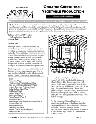 800-346-9140                                ORGANIC GREENHOUSE
                                                       VEGETABLE PRODUCTION
                                                                           HORTICULTURE SYSTEMS GUIDE
Appr i e Technol Tr
    opr at     ogy ansf f Rur Ar
                       er or al eas

    ATTRA is the national sustainable agriculture information center funded by the USDA’s Rural Business -- Cooperative Service.


 Abstract: Organic greenhouse vegetable production is regularly practiced by certified organic farmers and
 market gardeners, and has potential for wider adaptation by established greenhouse operators and entry level
 growers as a niche market or sustainable method of production. This publication focuses on organic methods of
 greenhouse vegetable production, and it is supplemented with a listing of greenhouse resources.

By Lane Greer and Steve Diver
NCAT Agriculture Specialists
January, 2000

Introduction
Although several Extension bulletins are
available on greenhouse vegetable production,
few of these concentrate on organic production
methods. This publication presents an overview
of greenhouse production systems and profiles
several farmers raising organic vegetables in
greenhouses. It is hoped this will give new
growers ideas of how to set up their systems,
and provide more experienced farmers with
examples of alternative methods of production.
The term greenhouse means different things to
different people. A greenhouse used to be a
structure formed of glass, with a heating (and
usually cooling) system that was used year-
                                                                      round, but especially in winter. Then came
 Index
                                                                      houses built of thermoplastic (Plexiglas and
 Introduction//Page 1
                                                                      others), followed by Quonsets covered with
 The Greenhouse Vegetable Industry//Page 2
                                                                      plastic, which may or may not be heated, have
 How Can Small Growers Compete?//Page 2
 Organic Greenhouse Production//Page 4                                one or two layers, and be used year-round or for
 Soil vs. Soilless Culture//Page 7                                    only a few months every year. The type of
 Soil Culture//Page 8                                                 greenhouse you have will largely be determined
 Soilless Culture//Page 10                                            by your crop and your capital and, to a lesser
 Hydroponics//Page 12                                                 extent, by your management intensity and your
 Variety Selection//Page 13                                           market strategy.
 Economics//Page 13
 Developments in the Greenhouse Industry//Page 14                     For the purposes of this publication, a
 Summary//Page 15                                                     greenhouse can be any of the above. Another
 References//Page 15                                                  ATTRA publication, Season Extension Techniques
 Seed Sources/Page 16                                                 for Market Gardeners, contains further
 Organic Fertilizer Suppliers//Page 16                                information on protected shelter structures such
 Resources//Page 16                                                   as cold frames, high tunnels or “hoophouses,”
                                                                      and low tunnels.

     ATTRA // ORGANIC GREENHOUSE VEGETABLE PRODUCTION                                                            Page 1
 