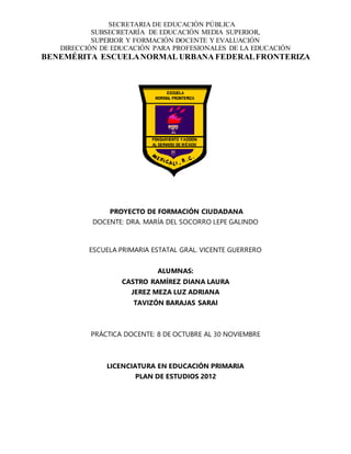 SECRETARIA DE EDUCACIÓN PÚBLICA
SUBSECRETARÍA DE EDUCACIÓN MEDIA SUPERIOR,
SUPERIOR Y FORMACIÓN DOCENTE Y EVALUACIÓN
DIRECCIÓN DE EDUCACIÓN PARA PROFESIONALES DE LA EDUCACIÓN
BENEMÉRITA ESCUELANORMAL URBANA FEDERALFRONTERIZA
PROYECTO DE FORMACIÓN CIUDADANA
DOCENTE: DRA. MARÍA DEL SOCORRO LEPE GALINDO
ESCUELA PRIMARIA ESTATAL GRAL. VICENTE GUERRERO
ALUMNAS:
CASTRO RAMÍREZ DIANA LAURA
JEREZ MEZA LUZ ADRIANA
TAVIZÓN BARAJAS SARAI
PRÁCTICA DOCENTE: 8 DE OCTUBRE AL 30 NOVIEMBRE
LICENCIATURA EN EDUCACIÓN PRIMARIA
PLAN DE ESTUDIOS 2012
 