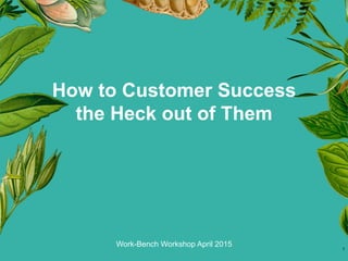 Work-Bench Workshop April 2015
How to Customer Success
the Heck out of Them
1
 