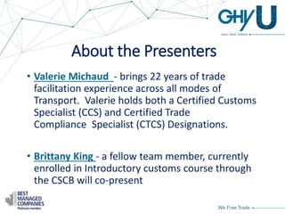 About the Presenters
• Valerie Michaud - brings 22 years of trade
facilitation experience across all modes of
Transport. Valerie holds both a Certified Customs
Specialist (CCS) and Certified Trade
Compliance Specialist (CTCS) Designations.
• Brittany King - a fellow team member, currently
enrolled in Introductory customs course through
the CSCB will co-present
 