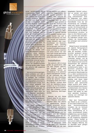 ceiver verständliches Signal           wender ergeben sich vollkom-     beigelegten Netzteil verbun-
                                       umgewandelt. Diese GTUs                men neue Möglichkeiten. Wir      den zu werden und damit
                                       sind von Global Invacom als            alle kennen schließlich das      als      Stromversorgungslei-
                                       Twin, Quattro oder Quad Aus-           Problem, dass während der        tung umfunktioniert wird.
                                       führung erhältlich. Während            Planung einer Satellitenemp-     Im Gegensatz zum relativ
                                       die Twin und Quad Version              fangsanlage noch vor weni-       schmutzunempﬁndlichen
                                       (2 bzw. 4 Ausgänge) direkt             gen Jahren kaum jemand an        Koaxialkabel muss bei der
                                       mit dem Receiver verbunden             den Boom der TwinTuner PVR       Verwendung von Lichtleiter-
                                       wird, dient die Quattro Ver-           Receiver dachte und daher        kabel sehr sauber gearbeitet
                                       sion zur Integration in eine           vielfach pro Anschlussplatz      werden. Die Schwachstelle ist
                                       bestehende      Multischalter-         nur eine Signalleitung verfüg-   dabei nicht das Kabel selbst;
                                       verteilung und liefert über            bar ist und diese aus Platz-     dieses ist mit einer Art Metal-
                                       ihre vier Ausgänge jeweils             gründen im Leerrohr oftmals      lummantelung versehen, so
                                       einen der Empfangsbereiche.            nicht erweitert werden kann.     dass es ohne Weiteres gebo-
                                       In der Praxis bedeutet das,            Bisher musste man sich in        gen, verdreht oder anderwei-
                                       dass über ein einziges Licht-          solchen Situationen mit mehr     tig malträtiert werden kann,
                                       leiterkabel der gesamte Fre-           oder weniger gut funktionie-     sondern die Anschlussstek-
                                       quenzbereich eines Satelliten          renden Stackern oder Loop-       ker verlangen nach extremer
                                       übertragen werden kann. Es             Anschlüssen von Receivern        Sauberkeit.
                                       genügt somit ein einziges, ca.         abmühen, doch zukünftig
                                       3 mm dickes Lichtleiterkabel           wird es genügen, die eine vor-     Global Invacom hat deshalb
                                       vom optischen LNB aus zu               handene Koaxialleitung gegen     ein eigenes Reinigungstuch
                                       verlegen. Da dessen Licht-             einen Lichtleiter zu tauschen    im Programm, mit dessen
                                       strahl das gesamte Frequenz-           und schon können vier oder       Hilfe die sensiblen Lichtlei-
                                       spektrum eines Satelliten              noch mehr Geräte gleichzeitig    terenden gesäubert werden
                                       beinhaltet, können beliebig            und völlig unabhängig vonein-    können, bevor sie mit dem
                                       viele Receiver über diese eine         ander betrieben werden.          LNB oder der Umwandlerbox
                                       Leitung vollkommen getrennt                                             verbunden werden, und da
                                       voneinander versorgt werden.
                                       Auch wenn z.B. ganze Wohn-
                                                                                    Installation               wir gerade beim Thema Kabel
                                                                                                               sind: Global Invacom wird mit
                                       blocks mit Satellitensignalen            Das optische LNB ist etwas     Verkaufsstart des optischen
                                       versorgt werden sollen, bietet         größer als gewöhnliche LNBs      LNB auch passende, vor-
                                       das optische LNB ungeahnte             und eher länglich geformt;       konfektionierte Kabel in sein
                                       Möglichkeiten.                         kein Wunder, muss doch           Sortiment aufnehmen. Das
                                                                              die gesamte Technik zur          reicht von 1m, 3m, 5m, 10m
                                         Von nun an wird es genügen,          Umwandlung in ein optisches      und weiteren Abstufungen bis
                                       einen Lichtleiter vom LNB zu           Signal untergebracht werden.     hin zu 200m konfektionierten
                                       einem zentralen Verteilpunkt           An der Unterseite des LNB        Kabeln. Zusätzlich können mit
                                       zu verlegen. Der Lichtleiter           ﬁnden sich zwei Anschlüsse,      Hilfe kleiner Zwischenstecker
                                       wird dann in mehrere Lichtlei-         einmal der optische Lichtlei-    beliebig viele dieser Kabel
                                       ter aufgesplittet und einfach in       terausgang sowie eine koaxi-     aneinander gereiht werden,
                                       jedes Stockwerk verlegt. Dort          ale F-Buchse. Letztere dient     wodurch jede gewünschte
                                       wird erneut gesplittet und             nicht der Signalübertragung,     Länge erreicht wird. Außer-
                                       schlussendlich eine Leitung            sondern nur zur Stromversor-     dem wird Global Invacom auch
                                       in jede Wohnung gezogen. An            gung des LNB, denn schließlich   Lichtleiterkabel ohne Stecker
                                       diese Leitung kann der End-            kann über Lichtleiter nunmal     als Meterware verkaufen. In
                                       verbraucher dann nicht nur             keine Spannung übertragen        diesem Fall bedarf es aber
                                       einen Receiver anschließen,            werden.                          einer speziellen Zusatzaus-
                                       sondern er kann z.B. pro-                                               rüstung zum Anbringen der
                                       blemlos einen TwinTuner PVR,             Bewusst hat sich Global        optischen Stecker.
                                       einen Receiver im Kinderzim-           Invacom dabei für den guten,
                                       mer und einen Receiver im              alten F-Stecker entschieden.       Über dem Schutzmantel
                                       Schlafzimmer betreiben.                Natürlich hätte man ebenso       aus Metall ist der Lichtleiter,
                                                                              ein gewöhnliches Stecker-        so wie andere Kabel auch, mit
                                         Mit   einer   gewöhnlichen           netzteil verwenden können,       einer     Gummiummantelung
                                       koaxialen Verkabelung müs-             doch ist davon auszugehen,       versehen, die vor Schmutz
                                       sten alleine dafür pro Woh-            dass auch viele bestehende       und    Feuchtigkeit    schützt.
                                       nung bereits vier Leitungen            Anlagen auf das optische LNB     Diese Ummantelung ist in
                                       vom Multischalter bis zur              umgerüstet werden und hier       vielen verschiedenen Farben
                                       Wohnung verlegt werden. Man            bewährt sich der F-Stecker       erhältlich bzw. kann bei Bedarf
                                       ersieht daraus, welch unge-            dahingehend, indem das vor-      mit gewöhnlicher Lackfarbe
                                       heures Potential im optischen          handene koaxiale Anschlußka-     an die Umgebung angepasst
                                       LNB steckt. Es vereinfacht             bel einfach auf den optischen    werden. Zudem handelt es
                                       und vergünstigt die Instal-            LNB gesteckt wird und weiter     sich um ein LSZG (Low Smoke
                                       lation von größeren Satelli-           unten an geeigneter Stelle       Zero Halogen) Material, das
                                       tenempfangsanlagen massiv,             in der Nähe einer Steckdose      im Brandfall keine giftigen
                                       aber auch für den Einzelan-            gekappt wird, um mit dem         Dämpfe entwickelt.


26 TELE-satellite — Broadband & Fiber-Optic — 08-09/2009 — www.TELE-satellite.com
 