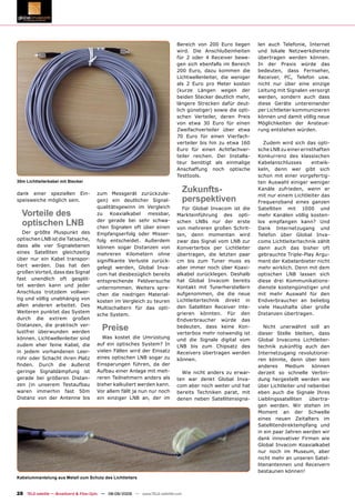 Bereich von 200 Euro liegen       len auch Telefonie, Internet
                                                                              wird. Die Anschlußeinheiten       und lokale Netzwerkdienste
                                                                              für 2 oder 4 Receiver bewe-       übertragen werden können.
                                                                              gen sich ebenfalls im Bereich     In der Praxis würde das
                                                                              200 Euro, dazu kommen die         bedeuten, dass Fernseher,
                                                                              Lichtwellenleiter, die weniger    Receiver, PC, Telefon usw.
                                                                              als 2 Euro pro Meter kosten       nicht nur über eine einzige
                                                                              (kurze Längen wegen der           Leitung mit Signalen versorgt
                                                                              beiden Stecker deutlich mehr,     werden, sondern auch dass
                                                                              längere Strecken dafür deut-      diese Geräte untereinander
                                                                              lich günstiger) sowie die opti-   per Lichtleiter kommunizieren
                                                                              schen Verteiler, deren Preis      können und damit völlig neue
                                                                              von etwa 30 Euro für einen        Möglichkeiten der Ansteue-
                                                                              Zweifachverteiler über etwa       rung entstehen würden.
                                                                              70 Euro für einen Vierfach-
                                                                              verteiler bis hin zu etwa 160       Zudem wird sich das opti-
                                                                              Euro für einen Achtfachver-       sche LNB zu einer ernsthaften
                                                                              teiler reichen. Der Installa-     Konkurrenz des klassischen
                                                                              teur benötigt als einmalige       Kabelanschlusses      entwik-
                                                                              Anschaffung noch optische         keln, denn wer gibt sich
                                                                              Testtools.                        schon mit einer vorgefertig-
30m Lichtleiterkabel mit Stecker                                                                                ten Auswahl einiger weniger

dank einer speziellen Ein-             zum Messgerät zurückzule-
                                                                                    Zukunfts-                   Kanäle zufrieden, wenn er
                                                                                                                mit nur einem Lichtleiter das
speisweiche möglich sein.              gen) ein deutlicher Signal-                  perspektiven                Frequenzband eines ganzen
                                       qualitätsgewinn im Vergleich             Für Global Invacom ist die      Satelliten mit 1000 und
  Vorteile des                         zu    Koaxialkabel  messbar,           Markteinführung des opti-         mehr Kanälen völlig kosten-
  optischen LNB                        der gerade bei sehr schwa-
                                       chen Signalen oft über einen
                                                                              schen LNBs nur der erste
                                                                              von mehreren großen Schrit-
                                                                                                                los empfangen kann? Und
                                                                                                                Dank Internetzugang und
   Der größte Pluspunkt des            Empfangserfolg oder Misser-            ten, denn momentan wird           Telefon über Global Inva-
optischen LNB ist die Tatsache,        folg entscheidet. Außerdem             zwar das Signal vom LNB zur       coms Lichtleitertechnik zählt
dass alle vier Signalebenen            können sogar Distanzen von             Konverterbox per Lichtleiter      dann auch das bisher oft
eines Satelliten gleichzeitig          mehreren Kilometern ohne               übertragen, die letzten paar      gebrauchte Triple-Play Argu-
über nur ein Kabel transpor-           signiﬁkante Verluste zurück-           cm bis zum Tuner muss es          ment der Kabelanbieter nicht
tiert werden. Das hat den              gelegt werden, Global Inva-            aber immer noch über Koaxi-       mehr wirklich. Denn mit dem
großen Vorteil, dass das Signal        com hat diesbezüglich bereits          alkabel zurücklegen. Deshalb      optischen LNB lassen sich
fast unendlich oft gesplit-            entsprechende Feldversuche             hat Global Invacom bereits        diese drei Kommunikations-
tet werden kann und jeder              unternommen. Weiters spre-             Kontakt mit Tunerherstellern      dienste kostengünstiger und
Anschluss trotzdem vollwer-                                                   aufgenommen, die die neue         mit mehr Auswahl für den
                                       chen die niedrigen Material-
tig und völlig unabhängig von                                                 Lichtleitertechnik direkt in      Endverbraucher an beliebig
                                       kosten im Vergleich zu teuren
allen anderen arbeitet. Des                                                   den Satelliten Receiver inte-     viele Haushalte über große
                                       Multischaltern für das opti-
Weiteren punktet das System                                                   grieren könnten. Für den          Distanzen übertragen.
                                       sche System.
durch die extrem großen                                                       Endverbraucher würde das
Distanzen, die praktisch ver-
lustfrei überwunden werden
                                         Preise                               bedeuten, dass keine Kon-
                                                                              verterbox mehr notwendig ist
                                                                                                                   Nicht unerwähnt soll an
                                                                                                                dieser Stelle bleiben, dass
können. Lichtwellenleiter sind           Was kostet die Umrüstung             und die Signale digital vom       Global Invacoms Lichtleiter-
zudem eher feine Kabel, die            auf ein optisches System? In           LNB bis zum Chipsatz des          technik zukünftig auch den
in jedem vorhandenen Leer-             vielen Fällen wird der Einsatz         Receivers übertragen werden       Internetzugang revolutionie-
rohr oder Schacht ihren Platz          eines optischen LNB sogar zu           können.                           ren könnte, denn über kein
ﬁnden. Durch die äußerst               Einsparungen führen, da der                                              anderes     Medium     können
geringe Signaldämpfung ist             Aufbau einer Anlage mit meh-             Wie nicht anders zu erwar-      derzeit so schnelle Verbin-
gerade bei größeren Distan-            reren Teilnehmern anders als           ten war denkt Global Inva-        dung hergestellt werden wie
zen (in unserem Testaufbau             bisher kalkuliert werden kann.         com aber noch weiter und hat      über Lichtleiter und nebenbei
waren immerhin fast 50m                Vor allem fällt ja nun nur noch        bereits Techniken parat, mit      eben auch die Signale Ihres
Distanz von der Antenne bis            ein einziger LNB an, der im            denen neben Satellitensigna-      Lieblingssatelliten   übertra-
                                                                                                                gen werden. Wir stehen im
                                                                                                                Moment an der Schwelle
                                                                                                                eines neuen Zeitalters im
                                                                                                                Satellitendirektempfang und
                                                                                                                in ein paar Jahren werden wir
                                                                                                                dank innovativer Firmen wie
                                                                                                                Global Invacom Koaxialkabel
                                                                                                                nur noch im Museum, aber
                                                                                                                nicht mehr an unseren Satel-
                                                                                                                litenantennen und Receivern
                                                                                                                bestaunen können!
Kabelummantelung aus Metall zum Schutz des Lichtleiters


28 TELE-satellite — Broadband & Fiber-Optic — 08-09/2009 — www.TELE-satellite.com
 