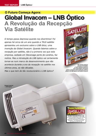 TEST REPORT                   LNB Óptico



O Futuro Começa Agora:
Global Invacom – LNB Óptico
A Revolução da Recepção
Via Satélite
O tempo passa depressa quando nos divertimos! Foi
apenas há cerca de um ano quando a TELE-satélite
apresentou um exclusivo sobre o LNB ótico; uma
invenção da Global Invacom. Quando falamos sobre a
recepção por satélite, não é a primeira vez que esta
empresa, sediada em Stevenage perto de Londres, faz
notícia. Mas a introdução do LNB óptico vai certamente
tornar-se num marco de desenvolvimento que não
acontecia durante a era da recepção via satélite nos                                                     Na revista anterior
                                                                                                         edição 04-05/2008,
                                                                                                    a TELE-satélite publicou
últimos anos, se não décadas.                                                                    uma reportagem exclusiva
                                                                                     sobre a primeira demonstração pública
Mas o que tem de tão revolucionário o LNB óptico?                                   oﬁcial do LNB óptico da Global Invacom




Global Invacom
– LNB Óptico




                                                                                                             08-09/2009
                                                                                        GLOBAL INVACOM OPTICAL LNB
                                                                                      A primeira produção feita a nivel mundial
                                                                                          recepção óptica via satélite e um
                                                                                       sistema de transmissão com excelente
                                                                                         resultados - um investimento que já
                                                                                             faz sentido nos dias de hoje




22 TELE-satellite — Broadband & Fiber-Optic — 08-09/2009 — www.TELE-satellite.com
 