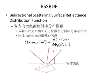 BSSRDF
• Bidirectional Scattering Surface Reflectance
  Distribution Function
  – 双方向散乱面反射率分布関数
     • 入射した光が出てくる位置と方向の分布を示す
     • 物体内部の光の散乱を考慮




                                  物体表面
 