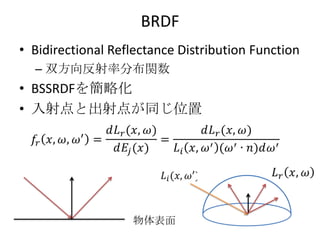 BRDF
• Bidirectional Reflectance Distribution Function
  – 双方向反射率分布関数
• BSSRDFを簡略化
• 入射点と出射点が同じ位置




                   物体表面
 
