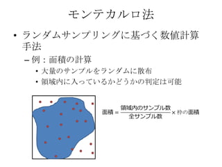 モンテカルロ法
• ランダムサンプリングに基づく数値計算
  手法
 – 例：面積の計算
  • 大量のサンプルをランダムに散布
  • 領域内に入っているかどうかの判定は可能
 