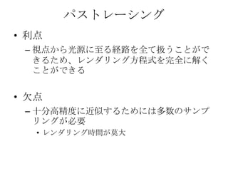 パストレーシング
• 利点
 – 視点から光源に至る経路を全て扱うことがで
   きるため、レンダリング方程式を完全に解く
   ことができる


• 欠点
 – 十分高精度に近似するためには多数のサンプ
   リングが必要
   • レンダリング時間が莫大
 