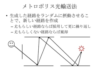 メトロポリス光輸送法
• 生成した経路をランダムに摂動させるこ
  とで、新しい経路を作成
 – 尤もらしい経路ならば採用して更に繰り返し
 – 尤もらしくない経路ならば棄却
 
