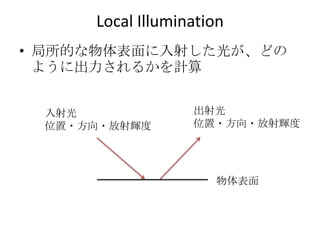 Local Illumination
• 局所的な物体表面に入射した光が、どの
  ように出力されるかを計算


 入射光              出射光
 位置・方向・放射輝度       位置・方向・放射輝度




                     物体表面
 