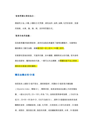˙食物烹調以清淡為主： 
應選用少油、少糖、少鹽的方式烹調，避免油炸、油煎、油酥、勾芡的食物，宜選 
用清蒸、水煮、燉、燒、烤、涼拌等烹調方式。 
˙堅果勿食用過量： 
因為堅果屬於脂肪類食物，過多的油脂及熱量除了會增加體重外，也會增加 
膽固醇及三酸甘油酯，建議每日約1份（約5～10顆）即可。 
若喜愛吃甜食的病患，可選用代糖，如木糖醇、糖精等成分的代糖。若外食時 
應自我節制，懂得食物的代換，一樣可以外出應酬；若腎臟功能不佳之患者， 
應特別注意蛋白質的攝取。 
穩定血糖必知GI值 
相信很多人都對GI值不陌生，黃莉棋說明，所謂的GI值即是升糖指數 
（Glycemic index，簡稱GI），簡單來說，就是食物造成血糖上升的快慢指 
數，一般以白吐司（GI＝100）作為「GI」食物的對照參考指標，（GI≦55為 
低GI，GI=56～69為中GI，GI≧70為高GI），通常GI值偏高的食物多為高 
醣類的食物，如精緻食物、白飯、吐司等，尤其愈是入口即化的食物，GI值愈 
高；相對的，富含蛋白質、脂肪的肉類，或含纖維質的蔬菜、水果，GI值就較 
 