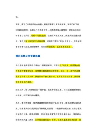 低。 
那麼，攝取GI值高低的食物對人體有何影響？黃莉棋解釋，當我們吃下高 
GI值的食物時，血糖上升的速度較快，且胰島素會大量增加，容易造成脂肪 
的堆積；相反的，吃低GI值的食物，血糖上升速度減緩，胰島素分泌量亦減 
少，當然也減少脂肪的形成與堆積，這就是所謂的「低GI飲食法」，很多減肥 
者也常奉行此法為飲食標準，所以也常被稱為「低胰島素減肥法」。 
穩定血糖必控管總熱量 
為什麼糖尿病患要低GI飲食？黃莉棋解釋，所謂的低GI飲食，就是讓食物 
在胃腸中慢慢被吸收，食物轉化葡萄糖的速度較慢，如此一來，血中的血糖 
濃度才不會上升太快，胰島素也不會大量分泌，進而達到控制血糖，降低糖 
尿病併發症的風險。 
除此之外，低GI食物的另一個好處，就是增加飽足感，可以延遲饑餓感發生 
的時間，從而幫助控制體重。 
然而，黃莉棋提醒，雖然建議糖尿病患應遵守低GI飲食，降低血糖吸收的速 
度，但最重要的仍是要配合「總熱量」的控管，才能發揮控制血糖、血脂肪濃度 
及減肥的效果。換個角度說，低GI飲食其實是在固定熱量飲食內，重新組合 
食物的質與量；然而，如果僅是攝取低GI食物，但總熱量還是偏高的話，依 
 