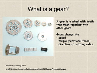 RoboticsAcademy 2002.
engk12.ece.missouri.edu/documents/matl/S2IGears-Presentation.ppt
What is a gear?
A gear is a wheel with teeth
that mesh together with
other gears.
Gears change the
• speed
• torque (rotational force)
• direction of rotating axles.
 