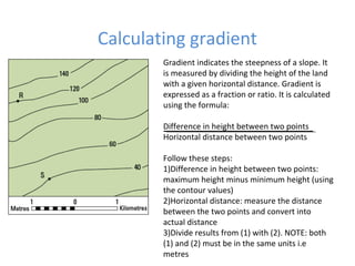 Calculating gradient
Gradient indicates the steepness of a slope. It
is measured by dividing the height of the land
with a given horizontal distance. Gradient is
expressed as a fraction or ratio. It is calculated
using the formula:
Difference in height between two points
Horizontal distance between two points
Follow these steps:
1)Difference in height between two points:
maximum height minus minimum height (using
the contour values)
2)Horizontal distance: measure the distance
between the two points and convert into
actual distance
3)Divide results from (1) with (2). NOTE: both
(1) and (2) must be in the same units i.e
metres
 