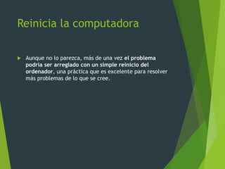 Reinicia la computadora
 Aunque no lo parezca, más de una vez el problema
podría ser arreglado con un simple reinicio del
ordenador, una práctica que es excelente para resolver
más problemas de lo que se cree.
 