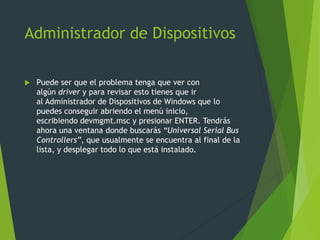 Administrador de Dispositivos
 Puede ser que el problema tenga que ver con
algún driver y para revisar esto tienes que ir
al Administrador de Dispositivos de Windows que lo
puedes conseguir abriendo el menú inicio,
escribiendo devmgmt.msc y presionar ENTER. Tendrás
ahora una ventana donde buscarás “Universal Serial Bus
Controllers”, que usualmente se encuentra al final de la
lista, y desplegar todo lo que está instalado.
 