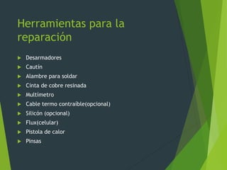 Herramientas para la
reparación
 Desarmadores
 Cautín
 Alambre para soldar
 Cinta de cobre resinada
 Multímetro
 Cable termo contraíble(opcional)
 Silicón (opcional)
 Flux(celular)
 Pistola de calor
 Pinsas
 