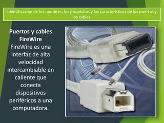 Identificación de los nombres, los propósitos y las características de los puertos y
los cables.
Puertos y cables
FireWire
FireWire es una
interfaz de alta
velocidad
intercambiable en
caliente que
conecta
dispositivos
periféricos a una
computadora.
 