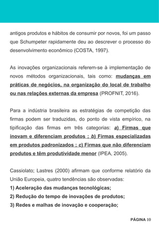 antigos produtos e hábitos de consumir por novos, foi um passo
que Schumpeter rapidamente deu ao descrever o processo do
desenvolvimento econômico (COSTA, 1997).
As inovações organizacionais referem-se à implementação de
novos métodos organizacionais, tais como: mudanças em
práticas de negócios, na organização do local de trabalho
ou nas relações externas da empresa (PROFNIT, 2016).
Para a indústria brasileira as estratégias de competição das
firmas podem ser traduzidas, do ponto de vista empírico, na
tipificação das firmas em três categorias: a) Firmas que
inovam e diferenciam produtos ; b) Firmas especializadas
em produtos padronizados ; c) Firmas que não diferenciam
produtos e têm produtividade menor (IPEA, 2005).
Cassiolato; Lastres (2000) afirmam que conforme relatório da
União Europeia, quatro tendências são observadas:
1) Aceleração das mudanças tecnológicas;
2) Redução do tempo de inovações de produtos;
3) Redes e malhas de inovação e cooperação;
PÁGINA 10
 