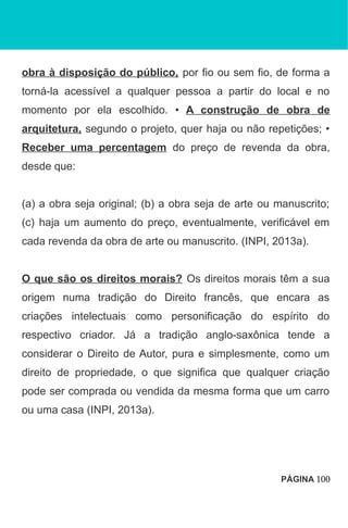 obra à disposição do público, por fio ou sem fio, de forma a
torná-la acessível a qualquer pessoa a partir do local e no
momento por ela escolhido. • A construção de obra de
arquitetura, segundo o projeto, quer haja ou não repetições; •
Receber uma percentagem do preço de revenda da obra,
desde que:
(a) a obra seja original; (b) a obra seja de arte ou manuscrito;
(c) haja um aumento do preço, eventualmente, verificável em
cada revenda da obra de arte ou manuscrito. (INPI, 2013a).
O que são os direitos morais? Os direitos morais têm a sua
origem numa tradição do Direito francês, que encara as
criações intelectuais como personificação do espírito do
respectivo criador. Já a tradição anglo-saxônica tende a
considerar o Direito de Autor, pura e simplesmente, como um
direito de propriedade, o que significa que qualquer criação
pode ser comprada ou vendida da mesma forma que um carro
ou uma casa (INPI, 2013a).
PÁGINA 100
 
