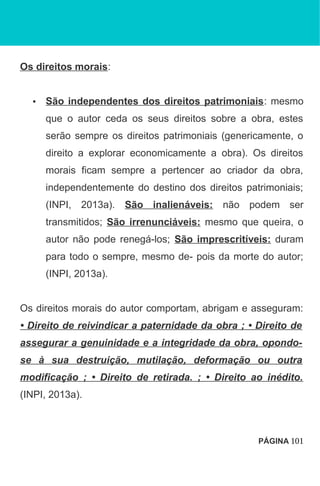 Os direitos morais:
• São independentes dos direitos patrimoniais: mesmo
que o autor ceda os seus direitos sobre a obra, estes
serão sempre os direitos patrimoniais (genericamente, o
direito a explorar economicamente a obra). Os direitos
morais ficam sempre a pertencer ao criador da obra,
independentemente do destino dos direitos patrimoniais;
(INPI, 2013a). São inalienáveis: não podem ser
transmitidos; São irrenunciáveis: mesmo que queira, o
autor não pode renegá-los; São imprescritíveis: duram
para todo o sempre, mesmo de- pois da morte do autor;
(INPI, 2013a).
Os direitos morais do autor comportam, abrigam e asseguram:
• Direito de reivindicar a paternidade da obra ; • Direito de
assegurar a genuinidade e a integridade da obra, opondo-
se à sua destruição, mutilação, deformação ou outra
modificação ; • Direito de retirada. ; • Direito ao inédito.
(INPI, 2013a).
PÁGINA 101
 