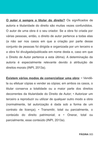 O autor é sempre o titular do direito? Os significados de
autoria e titularidade do direito são muitas vezes confundidos.
O autor de uma obra é o seu criador. Se a obra foi criada por
várias pessoas, então, o direito de autor pertence a todas elas
(a não ser nos casos em que a criação por parte desse
conjunto de pessoas foi dirigida e organizada por um terceiro e
a obra foi divulgada/publicada em nome desta e, caso em que
o Direito de Autor pertence a esta última). A determinação da
autoria é especialmente relevante devido à atribuição de
direitos morais (INPI, 2013a).
Existem vários modos de comercializar uma obra: • Vendê-
la ou efetuar cópias e vender as cópias; em ambos os casos, o
titular conserva a totalidade ou a maior parte dos direitos
decorrentes da titularidade do Direito de Autor; • Autorizar um
terceiro a reproduzir ou utilizar de qualquer outro modo a obra
(normalmente, tal autorização é dada sob a forma de um
contrato de licença); • Transmitir, total ou parcialmente, o
conteúdo do direito patrimonial; e • Onerar, total ou
parcialmente, esse conteúdo (INPI, 2013a).
PÁGINA 103
 