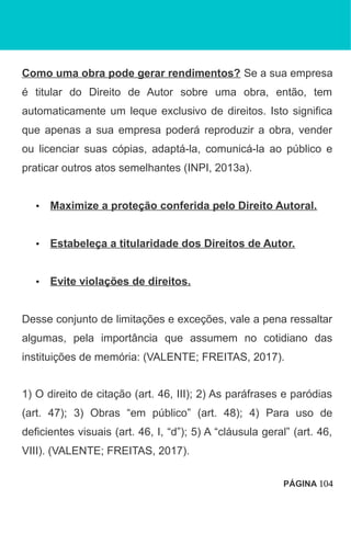 Como uma obra pode gerar rendimentos? Se a sua empresa
é titular do Direito de Autor sobre uma obra, então, tem
automaticamente um leque exclusivo de direitos. Isto significa
que apenas a sua empresa poderá reproduzir a obra, vender
ou licenciar suas cópias, adaptá-la, comunicá-la ao público e
praticar outros atos semelhantes (INPI, 2013a).
• Maximize a proteção conferida pelo Direito Autoral.
• Estabeleça a titularidade dos Direitos de Autor.
• Evite violações de direitos.
Desse conjunto de limitações e exceções, vale a pena ressaltar
algumas, pela importância que assumem no cotidiano das
instituições de memória: (VALENTE; FREITAS, 2017).
1) O direito de citação (art. 46, III); 2) As paráfrases e paródias
(art. 47); 3) Obras “em público” (art. 48); 4) Para uso de
deficientes visuais (art. 46, I, “d”); 5) A “cláusula geral” (art. 46,
VIII). (VALENTE; FREITAS, 2017).
PÁGINA 104
 