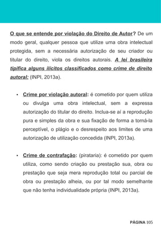 O que se entende por violação do Direito de Autor? De um
modo geral, qualquer pessoa que utilize uma obra intelectual
protegida, sem a necessária autorização de seu criador ou
titular do direito, viola os direitos autorais. A lei brasileira
tipifica alguns ilícitos classificados como crime de direito
autoral: (INPI, 2013a).
• Crime por violação autoral: é cometido por quem utiliza
ou divulga uma obra intelectual, sem a expressa
autorização do titular do direito. Inclua-se aí a reprodução
pura e simples da obra e sua fixação de forma a torná-la
perceptível, o plágio e o desrespeito aos limites de uma
autorização de utilização concedida (INPI, 2013a).
• Crime de contrafação: (pirataria): é cometido por quem
utiliza, como sendo criação ou prestação sua, obra ou
prestação que seja mera reprodução total ou parcial de
obra ou prestação alheia, ou por tal modo semelhante
que não tenha individualidade própria (INPI, 2013a).
PÁGINA 105
 
