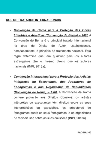 ROL DE TRATADOS INTERNACIONAIS
• Convenção de Berna para a Proteção das Obras
Literárias e Artísticas (Convenção de Berna) – 1886 A
Convenção de Berna é o principal tratado internacional
na área do Direito de Autor, estabelecendo,
nomeadamente, o princípio do tratamento nacional. Esta
regra determina que, em qualquer país, os autores
estrangeiros têm o mesmo direito que os autores
nacionais (INPI, 2013a).
• Convenção Internacional para a Proteção dos Artistas
Intérpretes ou Executantes, dos Produtores de
Fonogramas e dos Organismos de Radiodifusão
(Convenção de Roma) – 1961 A Convenção de Roma
confere proteção aos Direitos Conexos: os artistas
intérpretes ou executantes têm direitos sobre as suas
interpretações ou execuções, os produtores de
fonogramas sobre os seus fonogramas, e os organismos
de radiodifusão sobre as suas emissões (INPI, 2013a).
PÁGINA 106
 