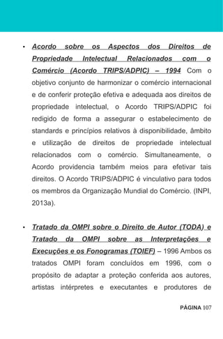 • Acordo sobre os Aspectos dos Direitos de
Propriedade Intelectual Relacionados com o
Comércio (Acordo TRIPS/ADPIC) – 1994 Com o
objetivo conjunto de harmonizar o comércio internacional
e de conferir proteção efetiva e adequada aos direitos de
propriedade intelectual, o Acordo TRIPS/ADPIC foi
redigido de forma a assegurar o estabelecimento de
standards e princípios relativos à disponibilidade, âmbito
e utilização de direitos de propriedade intelectual
relacionados com o comércio. Simultaneamente, o
Acordo providencia também meios para efetivar tais
direitos. O Acordo TRIPS/ADPIC é vinculativo para todos
os membros da Organização Mundial do Comércio. (INPI,
2013a).
• Tratado da OMPI sobre o Direito de Autor (TODA) e
Tratado da OMPI sobre as Interpretações e
Execuções e os Fonogramas (TOIEF) – 1996 Ambos os
tratados OMPI foram concluídos em 1996, com o
propósito de adaptar a proteção conferida aos autores,
artistas intérpretes e executantes e produtores de
PÁGINA 107
 