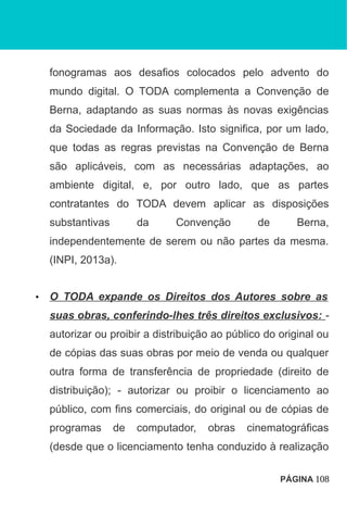 fonogramas aos desafios colocados pelo advento do
mundo digital. O TODA complementa a Convenção de
Berna, adaptando as suas normas às novas exigências
da Sociedade da Informação. Isto significa, por um lado,
que todas as regras previstas na Convenção de Berna
são aplicáveis, com as necessárias adaptações, ao
ambiente digital, e, por outro lado, que as partes
contratantes do TODA devem aplicar as disposições
substantivas da Convenção de Berna,
independentemente de serem ou não partes da mesma.
(INPI, 2013a).
• O TODA expande os Direitos dos Autores sobre as
suas obras, conferindo-lhes três direitos exclusivos: -
autorizar ou proibir a distribuição ao público do original ou
de cópias das suas obras por meio de venda ou qualquer
outra forma de transferência de propriedade (direito de
distribuição); - autorizar ou proibir o licenciamento ao
público, com fins comerciais, do original ou de cópias de
programas de computador, obras cinematográficas
(desde que o licenciamento tenha conduzido à realização
PÁGINA 108
 