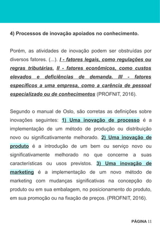 4) Processos de inovação apoiados no conhecimento.
Porém, as atividades de inovação podem ser obstruídas por
diversos fatores. (...). I - fatores legais, como regulações ou
regras tributárias. II - fatores econômicos, como custos
elevados e deficiências de demanda. III - fatores
específicos a uma empresa, como a carência de pessoal
especializado ou de conhecimentos (PROFNIT, 2016).
Segundo o manual de Oslo, são corretas as definições sobre
inovações seguintes: 1) Uma inovação de processo é a
implementação de um método de produção ou distribuição
novo ou significativamente melhorado. 2) Uma inovação de
produto é a introdução de um bem ou serviço novo ou
significativamente melhorado no que concerne a suas
características ou usos previstos. 3) Uma inovação de
marketing é a implementação de um novo método de
marketing com mudanças significativas na concepção do
produto ou em sua embalagem, no posicionamento do produto,
em sua promoção ou na fixação de preços. (PROFNIT, 2016).
PÁGINA 11
 