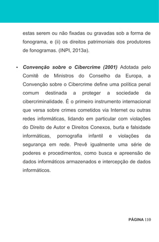 estas serem ou não fixadas ou gravadas sob a forma de
fonograma, e (ii) os direitos patrimoniais dos produtores
de fonogramas. (INPI, 2013a).
• Convenção sobre o Cibercrime (2001) Adotada pelo
Comitê de Ministros do Conselho da Europa, a
Convenção sobre o Cibercrime define uma política penal
comum destinada a proteger a sociedade da
cibercriminalidade. É o primeiro instrumento internacional
que versa sobre crimes cometidos via Internet ou outras
redes informáticas, lidando em particular com violações
do Direito de Autor e Direitos Conexos, burla e falsidade
informáticas, pornografia infantil e violações da
segurança em rede. Prevê igualmente uma série de
poderes e procedimentos, como busca e apreensão de
dados informáticos armazenados e intercepção de dados
informáticos.
PÁGINA 110
 