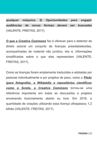 qualquer máquina; 5) Oportunidades para engajar
audiências de novas formas devem ser buscadas
(VALENTE; FREITAS, 2017).
O que a Creative Commons faz é oferecer para o detentor de
direito autoral um conjunto de licenças preestabelecidas,
acompanhadas de material não jurídico, isto é, informações
simplificadas sobre o que elas representam (VALENTE;
FREITAS, 2017).
Como as licenças foram amplamente traduzidas e adotadas por
pessoas individualmente e por projetos de peso, como o Flickr
(para fotografia), a Wikipédia e repositórios científicos
como o Scielo, a Creative Commons tornou-se uma
referência importante em todas as discussões e projetos
envolvendo licenciamento aberto ou livre. Em 2016, a
quantidade de criações utilizando essa licença ultrapassou 1,2
bilhão (VALENTE; FREITAS, 2017).
PÁGINA 112
 