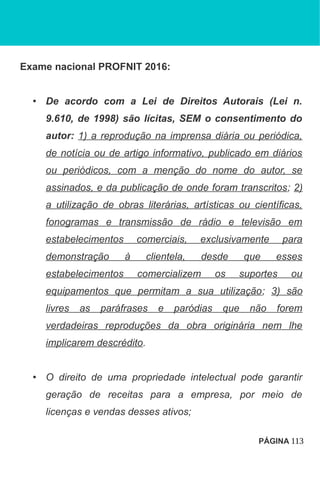 Exame nacional PROFNIT 2016:
• De acordo com a Lei de Direitos Autorais (Lei n.
9.610, de 1998) são lícitas, SEM o consentimento do
autor: 1) a reprodução na imprensa diária ou periódica,
de notícia ou de artigo informativo, publicado em diários
ou periódicos, com a menção do nome do autor, se
assinados, e da publicação de onde foram transcritos; 2)
a utilização de obras literárias, artísticas ou científicas,
fonogramas e transmissão de rádio e televisão em
estabelecimentos comerciais, exclusivamente para
demonstração à clientela, desde que esses
estabelecimentos comercializem os suportes ou
equipamentos que permitam a sua utilização; 3) são
livres as paráfrases e paródias que não forem
verdadeiras reproduções da obra originária nem lhe
implicarem descrédito.
• O direito de uma propriedade intelectual pode garantir
geração de receitas para a empresa, por meio de
licenças e vendas desses ativos;
PÁGINA 113
 