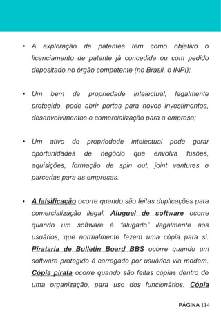 • A exploração de patentes tem como objetivo o
licenciamento de patente já concedida ou com pedido
depositado no órgão competente (no Brasil, o INPI);
• Um bem de propriedade intelectual, legalmente
protegido, pode abrir portas para novos investimentos,
desenvolvimentos e comercialização para a empresa;
• Um ativo de propriedade intelectual pode gerar
oportunidades de negócio que envolva fusões,
aquisições, formação de spin out, joint ventures e
parcerias para as empresas.
• A falsificação ocorre quando são feitas duplicações para
comercialização ilegal. Aluguel de software ocorre
quando um software é “alugado” ilegalmente aos
usuários, que normalmente fazem uma cópia para si.
Pirataria de Bulletin Board BBS ocorre quando um
software protegido é carregado por usuários via modem.
Cópia pirata ocorre quando são feitas cópias dentro de
uma organização, para uso dos funcionários. Cópia
PÁGINA 114
 