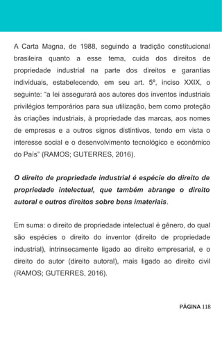 A Carta Magna, de 1988, seguindo a tradição constitucional
brasileira quanto a esse tema, cuida dos direitos de
propriedade industrial na parte dos direitos e garantias
individuais, estabelecendo, em seu art. 5º, inciso XXIX, o
seguinte: “a lei assegurará aos autores dos inventos industriais
privilégios temporários para sua utilização, bem como proteção
às criações industriais, à propriedade das marcas, aos nomes
de empresas e a outros signos distintivos, tendo em vista o
interesse social e o desenvolvimento tecnológico e econômico
do País” (RAMOS; GUTERRES, 2016).
O direito de propriedade industrial é espécie do direito de
propriedade intelectual, que também abrange o direito
autoral e outros direitos sobre bens imateriais.
Em suma: o direito de propriedade intelectual é gênero, do qual
são espécies o direito do inventor (direito de propriedade
industrial), intrinsecamente ligado ao direito empresarial, e o
direito do autor (direito autoral), mais ligado ao direito civil
(RAMOS; GUTERRES, 2016).
PÁGINA 118
 