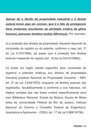 Apesar de o direito de propriedade industrial e o direito
autoral terem algo em comum, que é o fato de protegerem
bens imateriais resultantes da atividade criativa do gênio
humano, possuem também muitas diferenças. Por exemplo:
(i) a proteção dos direitos de propriedade industrial depende da
concessão do registro ou da patente, conforme o caso (art. 2º
da Lei 9.279/1996), ao passo que a proteção dos direitos
autorais independe de registro (art. 18 da Lei 9.610/19985);
(ii) existe um órgão estatal específico para concessão de
registros e patentes relativos aos direitos de propriedade
industrial (Instituto Nacional da Propriedade Industrial – INPI;
art. 2º da Lei 5.648/1970), enquanto os direitos autorais são
registrados, facultativamente e conforme a sua natureza, em
órgãos variados que não foram criados especificamente para
isso (Biblioteca Nacional, Escola de Música, Escola de Belas
Artes da Universidade Federal do Rio de Janeiro, Instituto
Nacional do Cinema e Conselho Federal de Engenharia,
Arquitetura e Agronomia – CREA; art. 17 da Lei 5.988/19736);
PÁGINA 119
 