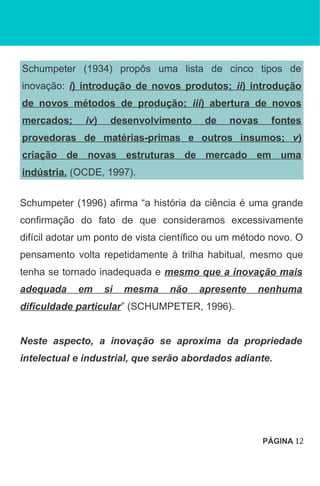 Schumpeter (1934) propôs uma lista de cinco tipos de
inovação: i) introdução de novos produtos; ii) introdução
de novos métodos de produção; iii) abertura de novos
mercados; iv) desenvolvimento de novas fontes
provedoras de matérias-primas e outros insumos; v)
criação de novas estruturas de mercado em uma
indústria. (OCDE, 1997).
Schumpeter (1996) afirma “a história da ciência é uma grande
confirmação do fato de que consideramos excessivamente
difícil adotar um ponto de vista científico ou um método novo. O
pensamento volta repetidamente à trilha habitual, mesmo que
tenha se tornado inadequada e mesmo que a inovação mais
adequada em si mesma não apresente nenhuma
dificuldade particular” (SCHUMPETER, 1996).
Neste aspecto, a inovação se aproxima da propriedade
intelectual e industrial, que serão abordados adiante.
PÁGINA 12
 
