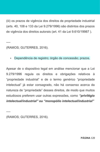 (iii) os prazos de vigência dos direitos de propriedade industrial
(arts. 40, 108 e 133 da Lei 9.279/1996) são distintos dos prazos
de vigência dos direitos autorais (art. 41 da Lei 9.610/19987 ).
----
(RAMOS; GUTERRES, 2016).
• Dependência de registro; órgão de concessão; prazos.
Apesar de o dispositivo legal em análise mencionar que a Lei
9.279/1996 regula os direitos e obrigações relativos à
“propriedade industrial” e de o termo genérico “propriedade
intelectual” já estar consagrado, não há consenso acerca da
natureza de “propriedade” desses direitos, de modo que muitos
estudiosos preferem usar outras expressões, como “privilégio
intelectual/industrial” ou “monopólio intelectual/industrial”
----
(RAMOS; GUTERRES, 2016).
PÁGINA 120
 