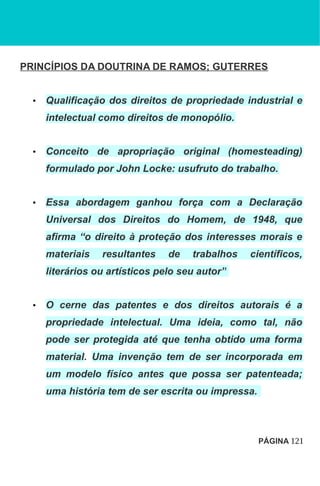 PRINCÍPIOS DA DOUTRINA DE RAMOS; GUTERRES
• Qualificação dos direitos de propriedade industrial e
intelectual como direitos de monopólio.
• Conceito de apropriação original (homesteading)
formulado por John Locke: usufruto do trabalho.
• Essa abordagem ganhou força com a Declaração
Universal dos Direitos do Homem, de 1948, que
afirma “o direito à proteção dos interesses morais e
materiais resultantes de trabalhos científicos,
literários ou artísticos pelo seu autor”
• O cerne das patentes e dos direitos autorais é a
propriedade intelectual. Uma ideia, como tal, não
pode ser protegida até que tenha obtido uma forma
material. Uma invenção tem de ser incorporada em
um modelo físico antes que possa ser patenteada;
uma história tem de ser escrita ou impressa.
PÁGINA 121
 