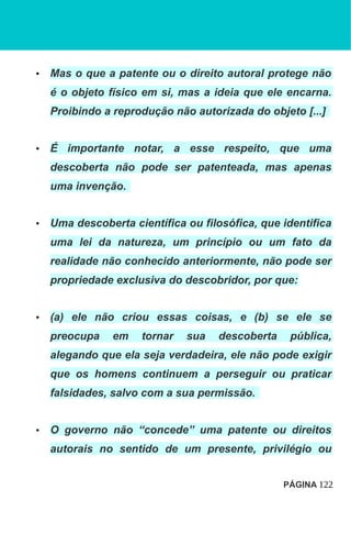 • Mas o que a patente ou o direito autoral protege não
é o objeto físico em si, mas a ideia que ele encarna.
Proibindo a reprodução não autorizada do objeto [...]
• É importante notar, a esse respeito, que uma
descoberta não pode ser patenteada, mas apenas
uma invenção.
• Uma descoberta científica ou filosófica, que identifica
uma lei da natureza, um princípio ou um fato da
realidade não conhecido anteriormente, não pode ser
propriedade exclusiva do descobridor, por que:
• (a) ele não criou essas coisas, e (b) se ele se
preocupa em tornar sua descoberta pública,
alegando que ela seja verdadeira, ele não pode exigir
que os homens continuem a perseguir ou praticar
falsidades, salvo com a sua permissão.
• O governo não “concede” uma patente ou direitos
autorais no sentido de um presente, privilégio ou
PÁGINA 122
 