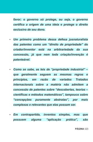 favor; o governo só protege, ou seja, o governo
certifica a origem de uma ideia e protege o direito
exclusivo de seu dono.
• Um primeiro problema dessa defesa jusnaturalista
das patentes como um “direito de propriedade” do
criador/inventor está na arbitrariedade da sua
concessão, já que nem toda criação/invenção é
patenteável.
• Como se sabe, as leis de “propriedade industrial” –
que geralmente seguem as mesmas regras e
princípios, em razão de variados Tratados
internacionais sobre a matéria não admitem a
concessão de patentes sobre “descobertas, teorias –
científicas e métodos matemáticos”, tampouco sobre
“concepções puramente abstratas”, por mais
complexas e relevantes que elas possam ser.
• Em contrapartida, inventos simples, mas que
possuem alguma “aplicação prática”, são
PÁGINA 123
 