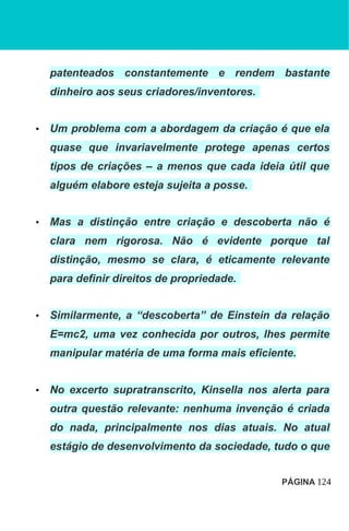 patenteados constantemente e rendem bastante
dinheiro aos seus criadores/inventores.
• Um problema com a abordagem da criação é que ela
quase que invariavelmente protege apenas certos
tipos de criações – a menos que cada ideia útil que
alguém elabore esteja sujeita a posse.
• Mas a distinção entre criação e descoberta não é
clara nem rigorosa. Não é evidente porque tal
distinção, mesmo se clara, é eticamente relevante
para definir direitos de propriedade.
• Similarmente, a “descoberta” de Einstein da relação
E=mc2, uma vez conhecida por outros, lhes permite
manipular matéria de uma forma mais eficiente.
• No excerto supratranscrito, Kinsella nos alerta para
outra questão relevante: nenhuma invenção é criada
do nada, principalmente nos dias atuais. No atual
estágio de desenvolvimento da sociedade, tudo o que
PÁGINA 124
 