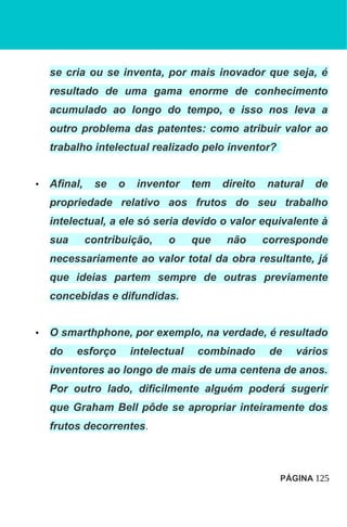 se cria ou se inventa, por mais inovador que seja, é
resultado de uma gama enorme de conhecimento
acumulado ao longo do tempo, e isso nos leva a
outro problema das patentes: como atribuir valor ao
trabalho intelectual realizado pelo inventor?
• Afinal, se o inventor tem direito natural de
propriedade relativo aos frutos do seu trabalho
intelectual, a ele só seria devido o valor equivalente à
sua contribuição, o que não corresponde
necessariamente ao valor total da obra resultante, já
que ideias partem sempre de outras previamente
concebidas e difundidas.
• O smarthphone, por exemplo, na verdade, é resultado
do esforço intelectual combinado de vários
inventores ao longo de mais de uma centena de anos.
Por outro lado, dificilmente alguém poderá sugerir
que Graham Bell pôde se apropriar inteiramente dos
frutos decorrentes.
PÁGINA 125
 